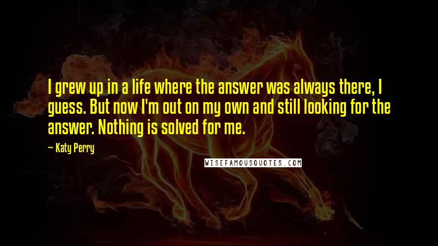 Katy Perry Quotes: I grew up in a life where the answer was always there, I guess. But now I'm out on my own and still looking for the answer. Nothing is solved for me.