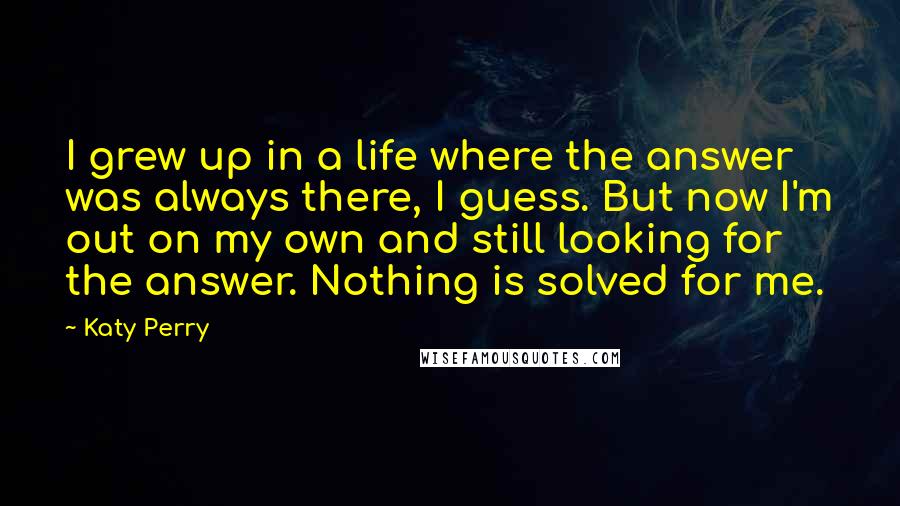 Katy Perry Quotes: I grew up in a life where the answer was always there, I guess. But now I'm out on my own and still looking for the answer. Nothing is solved for me.