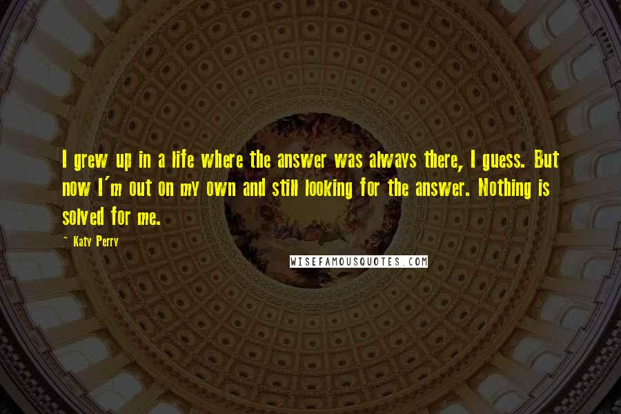 Katy Perry Quotes: I grew up in a life where the answer was always there, I guess. But now I'm out on my own and still looking for the answer. Nothing is solved for me.