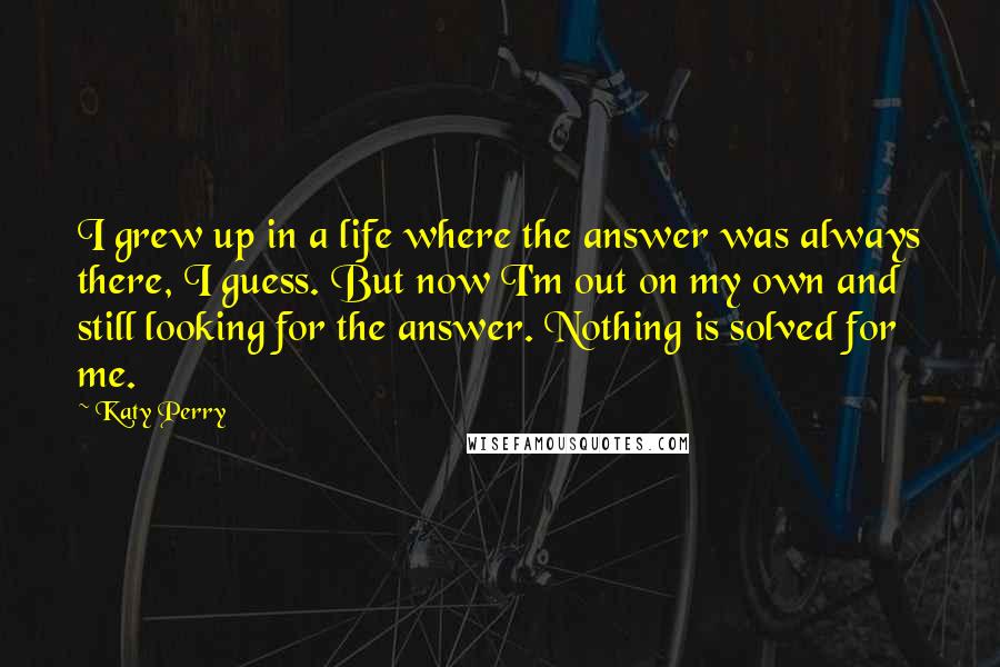 Katy Perry Quotes: I grew up in a life where the answer was always there, I guess. But now I'm out on my own and still looking for the answer. Nothing is solved for me.