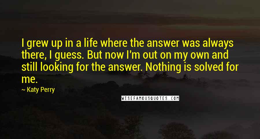 Katy Perry Quotes: I grew up in a life where the answer was always there, I guess. But now I'm out on my own and still looking for the answer. Nothing is solved for me.