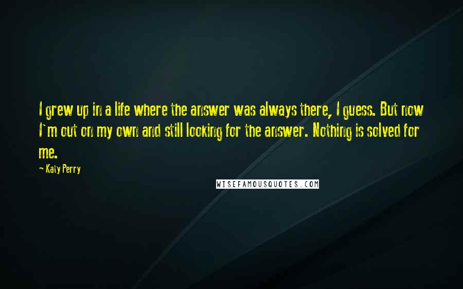 Katy Perry Quotes: I grew up in a life where the answer was always there, I guess. But now I'm out on my own and still looking for the answer. Nothing is solved for me.