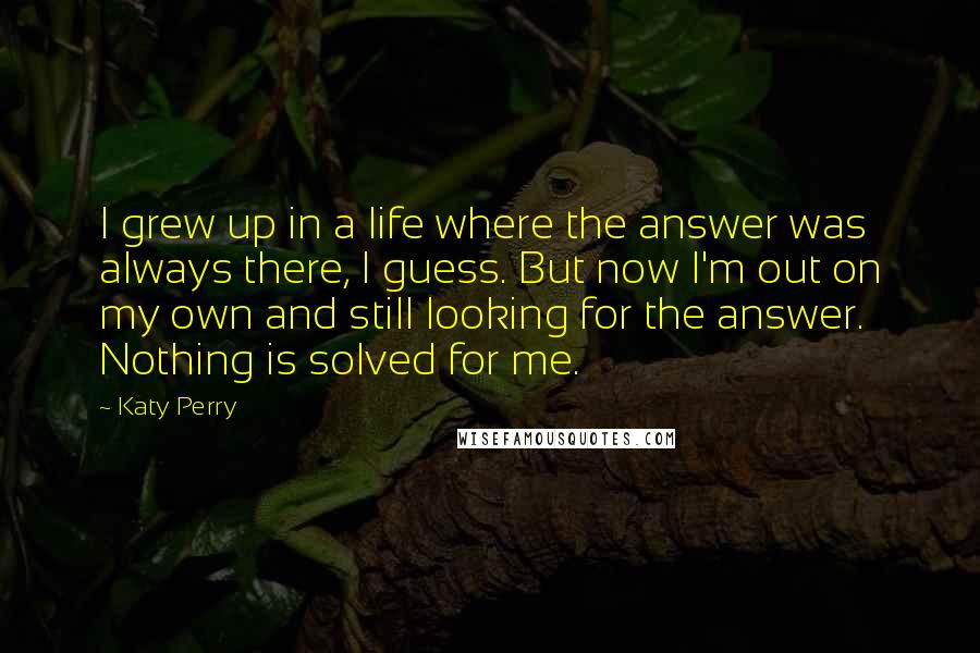 Katy Perry Quotes: I grew up in a life where the answer was always there, I guess. But now I'm out on my own and still looking for the answer. Nothing is solved for me.