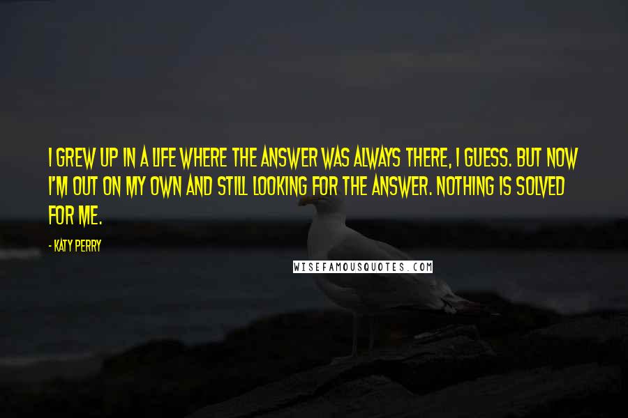 Katy Perry Quotes: I grew up in a life where the answer was always there, I guess. But now I'm out on my own and still looking for the answer. Nothing is solved for me.