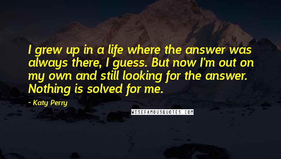 Katy Perry Quotes: I grew up in a life where the answer was always there, I guess. But now I'm out on my own and still looking for the answer. Nothing is solved for me.