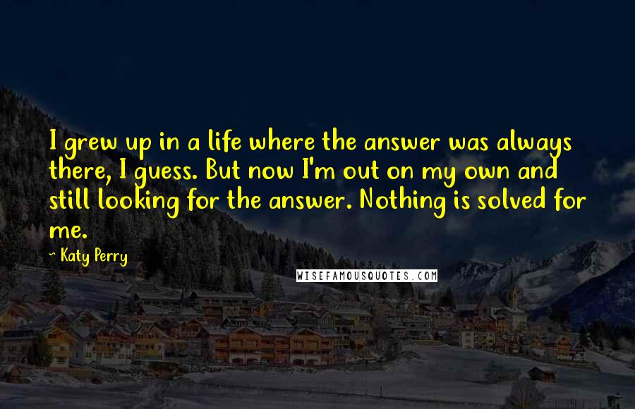 Katy Perry Quotes: I grew up in a life where the answer was always there, I guess. But now I'm out on my own and still looking for the answer. Nothing is solved for me.