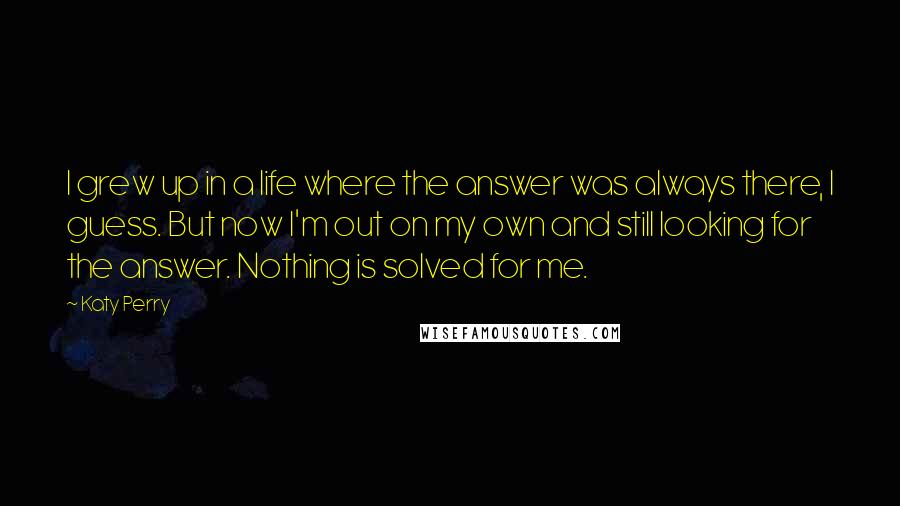 Katy Perry Quotes: I grew up in a life where the answer was always there, I guess. But now I'm out on my own and still looking for the answer. Nothing is solved for me.