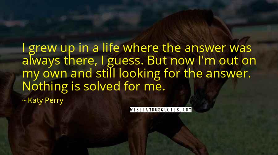 Katy Perry Quotes: I grew up in a life where the answer was always there, I guess. But now I'm out on my own and still looking for the answer. Nothing is solved for me.