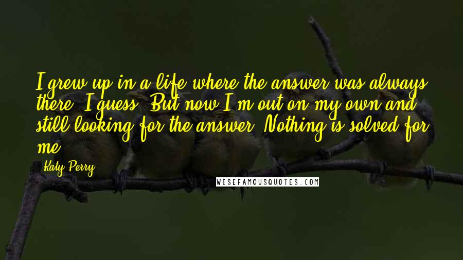 Katy Perry Quotes: I grew up in a life where the answer was always there, I guess. But now I'm out on my own and still looking for the answer. Nothing is solved for me.