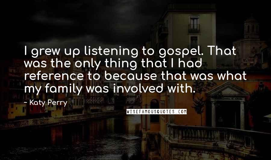 Katy Perry Quotes: I grew up listening to gospel. That was the only thing that I had reference to because that was what my family was involved with.