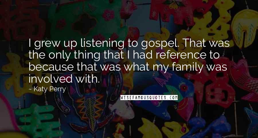 Katy Perry Quotes: I grew up listening to gospel. That was the only thing that I had reference to because that was what my family was involved with.