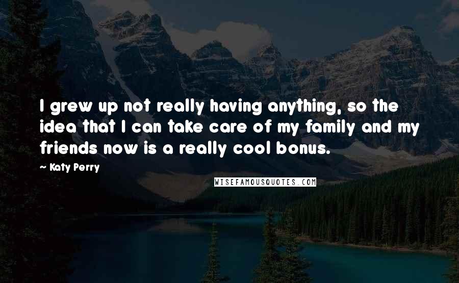 Katy Perry Quotes: I grew up not really having anything, so the idea that I can take care of my family and my friends now is a really cool bonus.