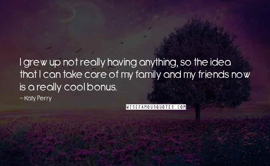 Katy Perry Quotes: I grew up not really having anything, so the idea that I can take care of my family and my friends now is a really cool bonus.