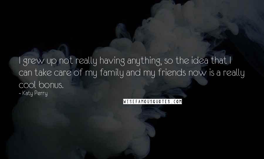 Katy Perry Quotes: I grew up not really having anything, so the idea that I can take care of my family and my friends now is a really cool bonus.