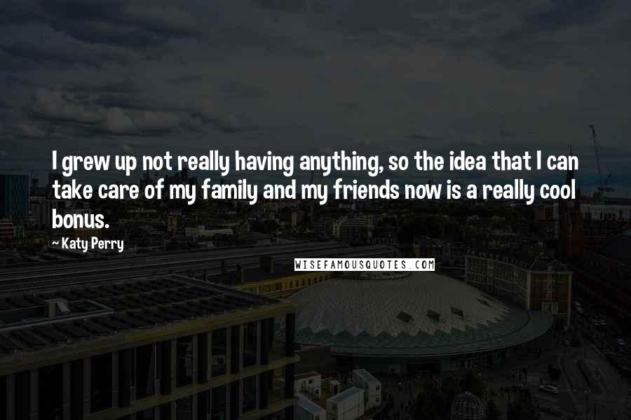 Katy Perry Quotes: I grew up not really having anything, so the idea that I can take care of my family and my friends now is a really cool bonus.