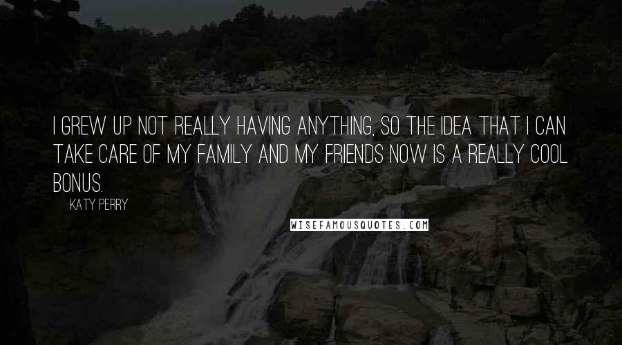 Katy Perry Quotes: I grew up not really having anything, so the idea that I can take care of my family and my friends now is a really cool bonus.