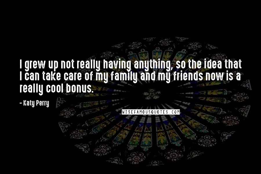 Katy Perry Quotes: I grew up not really having anything, so the idea that I can take care of my family and my friends now is a really cool bonus.