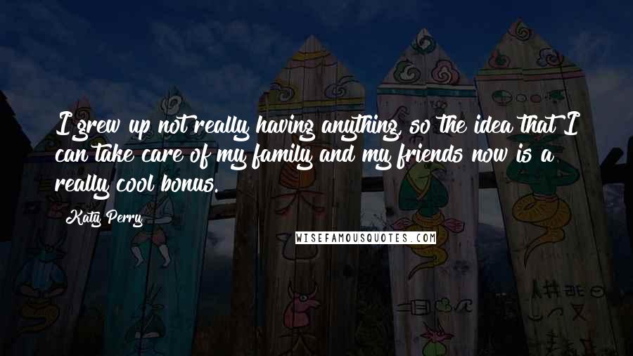 Katy Perry Quotes: I grew up not really having anything, so the idea that I can take care of my family and my friends now is a really cool bonus.