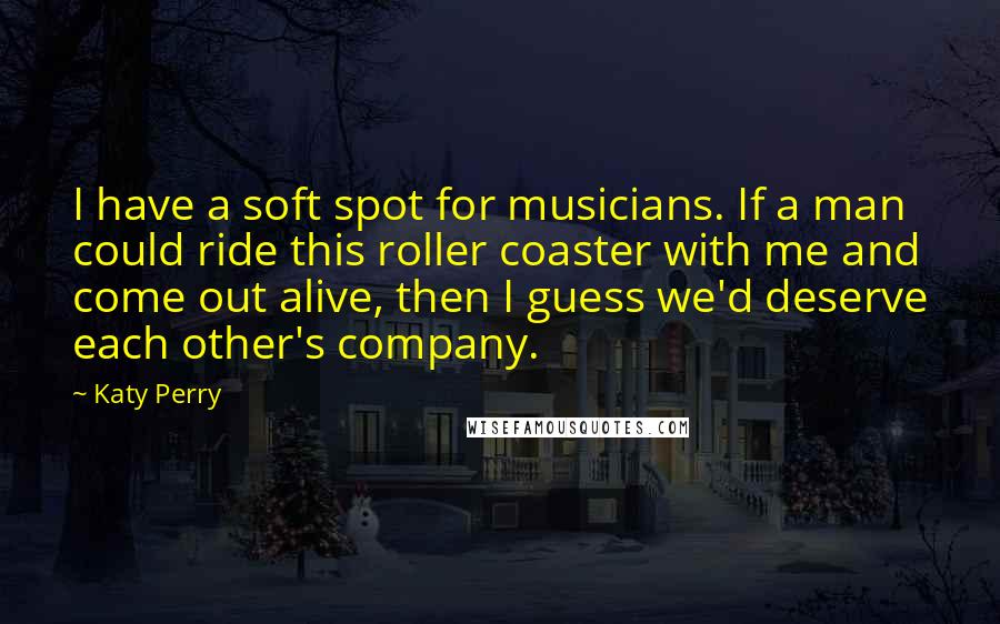 Katy Perry Quotes: I have a soft spot for musicians. If a man could ride this roller coaster with me and come out alive, then I guess we'd deserve each other's company.