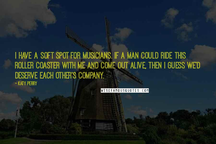 Katy Perry Quotes: I have a soft spot for musicians. If a man could ride this roller coaster with me and come out alive, then I guess we'd deserve each other's company.