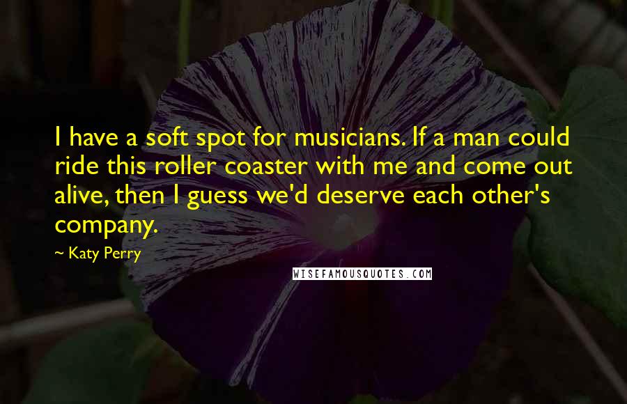 Katy Perry Quotes: I have a soft spot for musicians. If a man could ride this roller coaster with me and come out alive, then I guess we'd deserve each other's company.