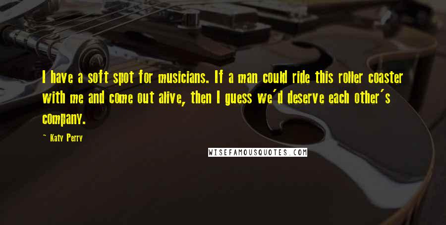 Katy Perry Quotes: I have a soft spot for musicians. If a man could ride this roller coaster with me and come out alive, then I guess we'd deserve each other's company.