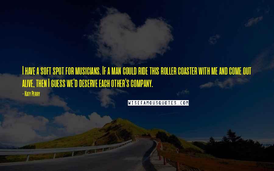 Katy Perry Quotes: I have a soft spot for musicians. If a man could ride this roller coaster with me and come out alive, then I guess we'd deserve each other's company.