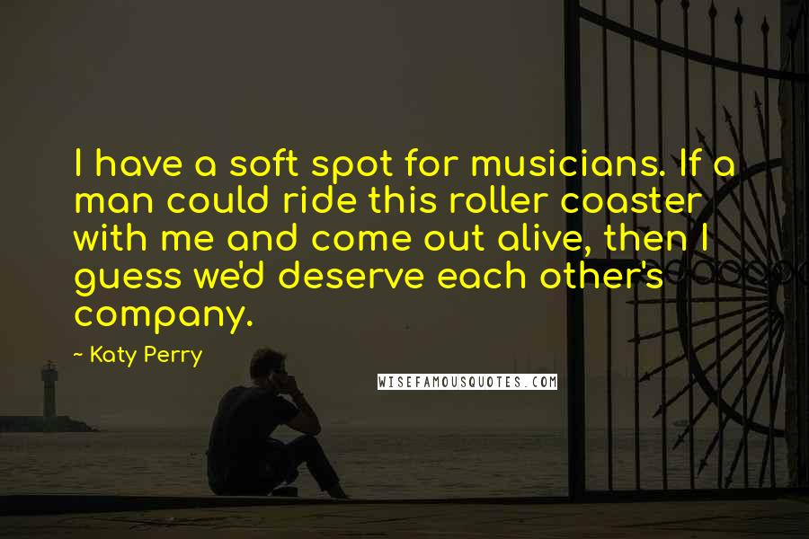 Katy Perry Quotes: I have a soft spot for musicians. If a man could ride this roller coaster with me and come out alive, then I guess we'd deserve each other's company.