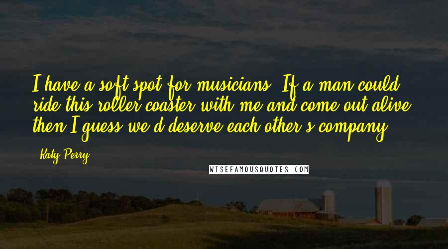 Katy Perry Quotes: I have a soft spot for musicians. If a man could ride this roller coaster with me and come out alive, then I guess we'd deserve each other's company.