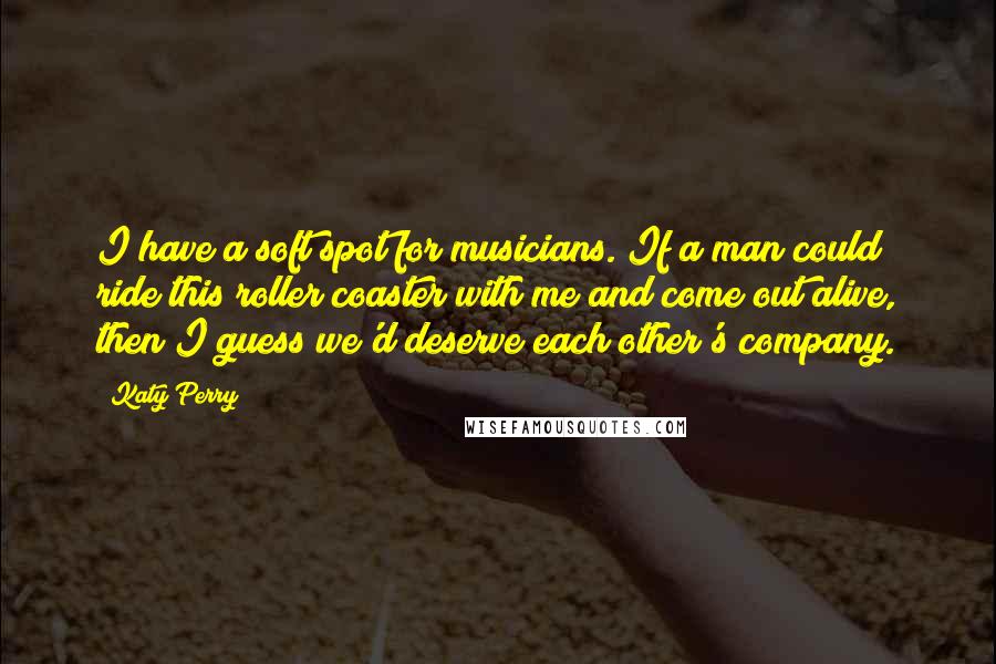 Katy Perry Quotes: I have a soft spot for musicians. If a man could ride this roller coaster with me and come out alive, then I guess we'd deserve each other's company.