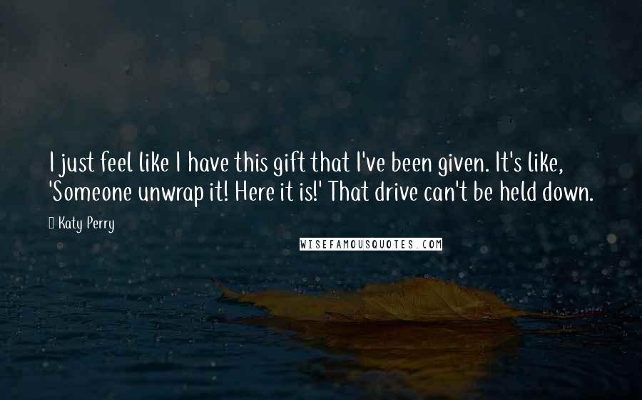 Katy Perry Quotes: I just feel like I have this gift that I've been given. It's like, 'Someone unwrap it! Here it is!' That drive can't be held down.