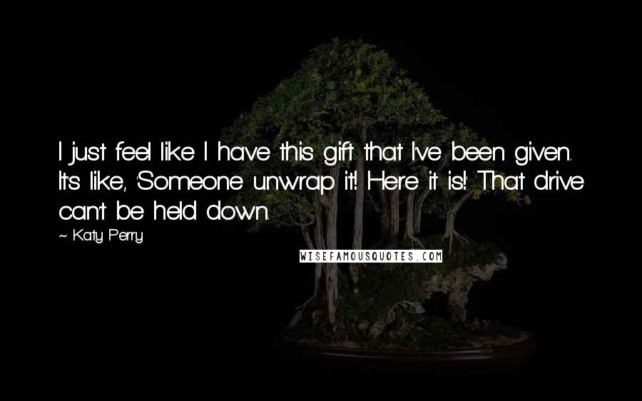 Katy Perry Quotes: I just feel like I have this gift that I've been given. It's like, 'Someone unwrap it! Here it is!' That drive can't be held down.