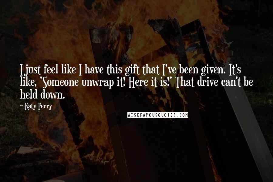 Katy Perry Quotes: I just feel like I have this gift that I've been given. It's like, 'Someone unwrap it! Here it is!' That drive can't be held down.