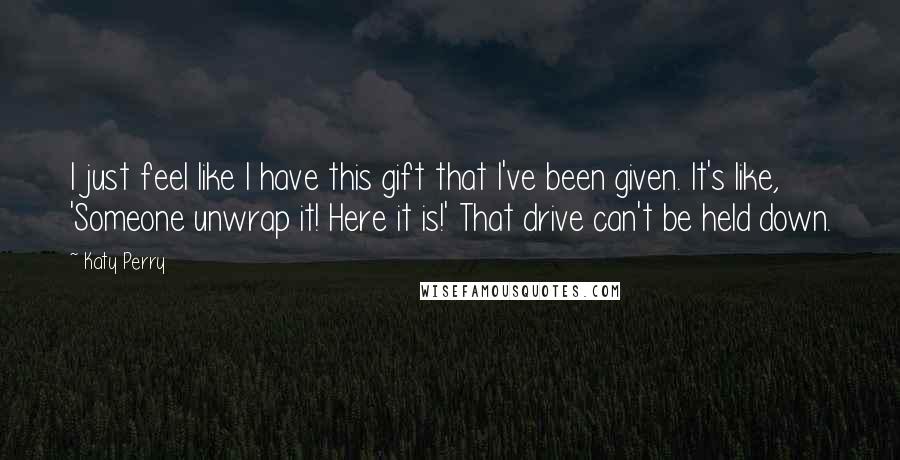 Katy Perry Quotes: I just feel like I have this gift that I've been given. It's like, 'Someone unwrap it! Here it is!' That drive can't be held down.