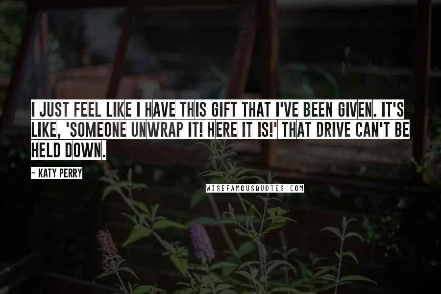 Katy Perry Quotes: I just feel like I have this gift that I've been given. It's like, 'Someone unwrap it! Here it is!' That drive can't be held down.