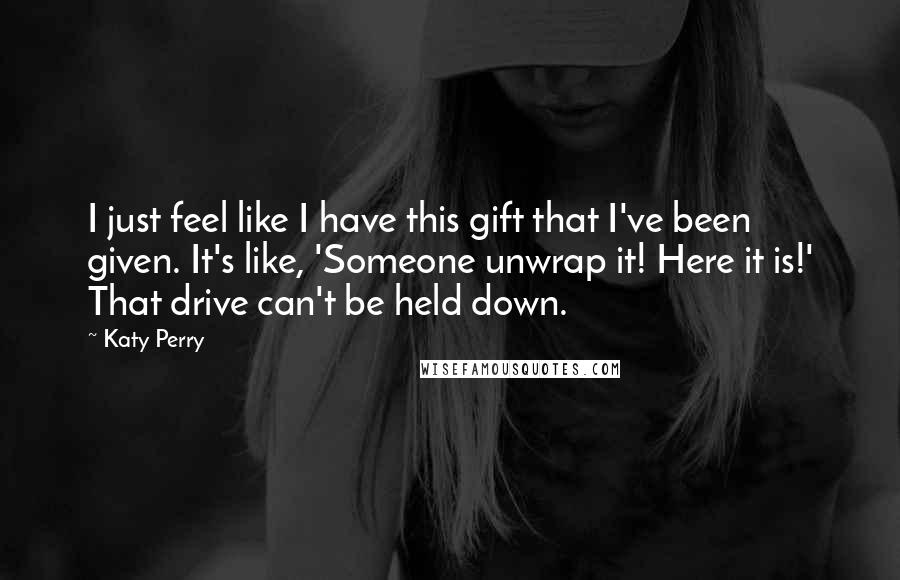 Katy Perry Quotes: I just feel like I have this gift that I've been given. It's like, 'Someone unwrap it! Here it is!' That drive can't be held down.