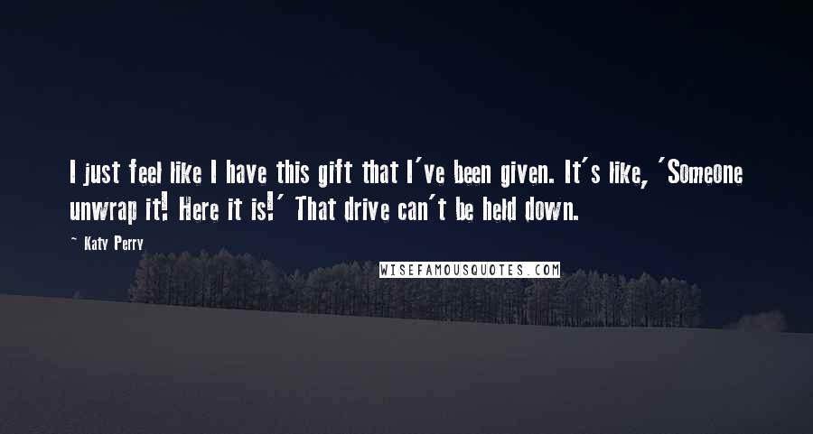 Katy Perry Quotes: I just feel like I have this gift that I've been given. It's like, 'Someone unwrap it! Here it is!' That drive can't be held down.