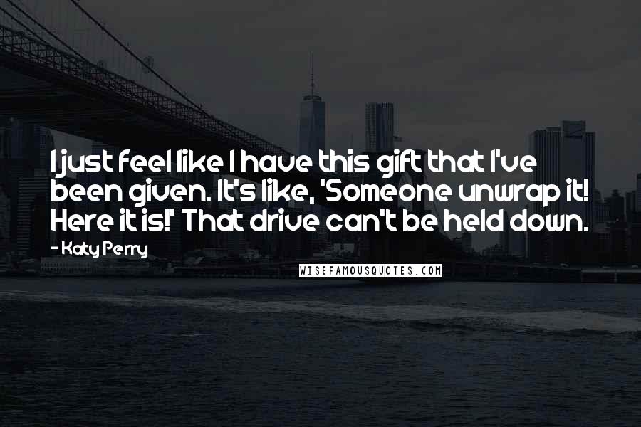 Katy Perry Quotes: I just feel like I have this gift that I've been given. It's like, 'Someone unwrap it! Here it is!' That drive can't be held down.