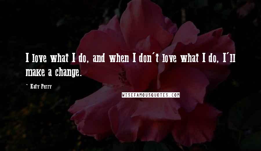 Katy Perry Quotes: I love what I do, and when I don't love what I do, I'll make a change.