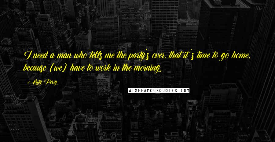 Katy Perry Quotes: I need a man who tells me the party's over, that it's time to go home, because [we] have to work in the morning.