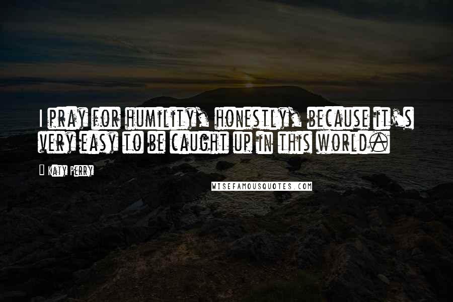 Katy Perry Quotes: I pray for humility, honestly, because it's very easy to be caught up in this world.