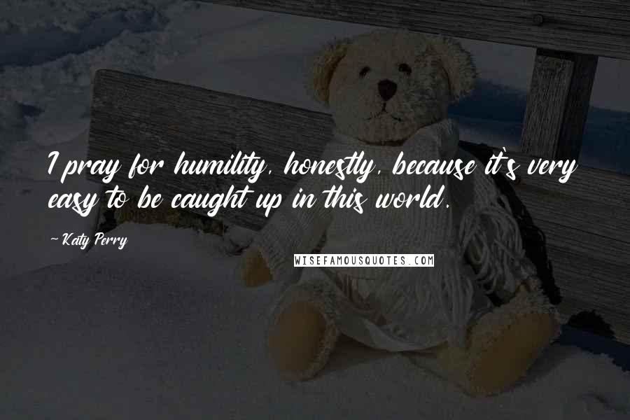 Katy Perry Quotes: I pray for humility, honestly, because it's very easy to be caught up in this world.