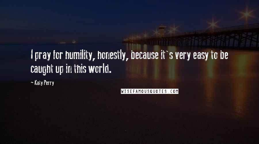 Katy Perry Quotes: I pray for humility, honestly, because it's very easy to be caught up in this world.