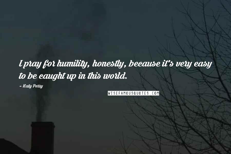 Katy Perry Quotes: I pray for humility, honestly, because it's very easy to be caught up in this world.