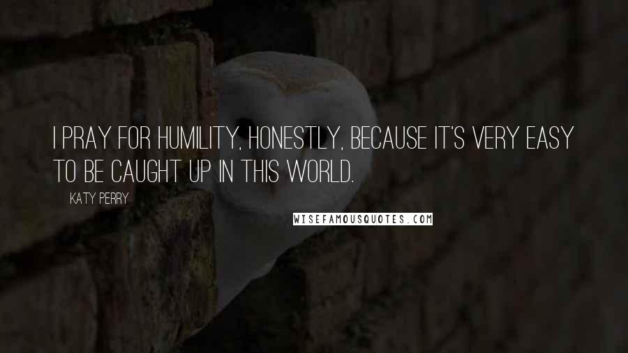 Katy Perry Quotes: I pray for humility, honestly, because it's very easy to be caught up in this world.