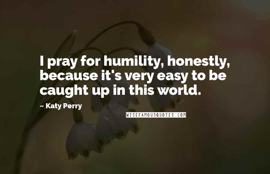 Katy Perry Quotes: I pray for humility, honestly, because it's very easy to be caught up in this world.