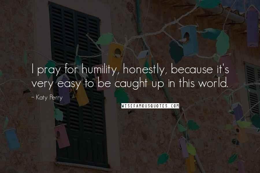 Katy Perry Quotes: I pray for humility, honestly, because it's very easy to be caught up in this world.
