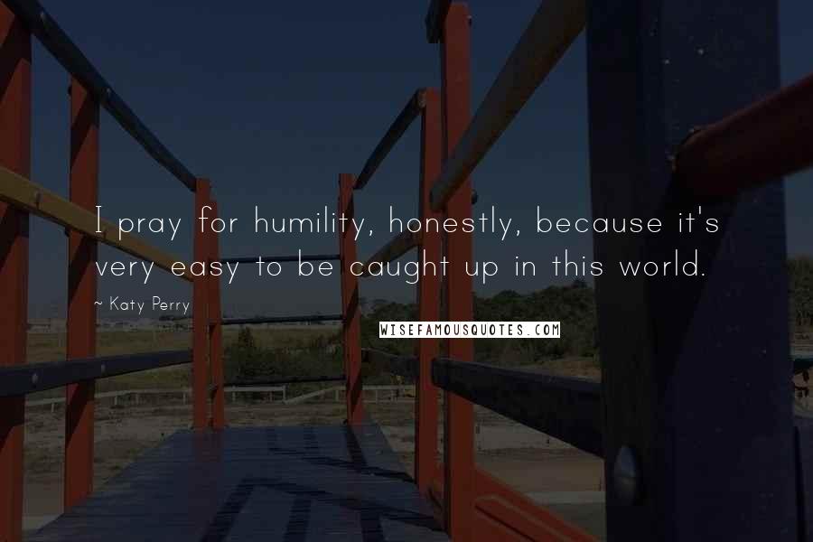 Katy Perry Quotes: I pray for humility, honestly, because it's very easy to be caught up in this world.