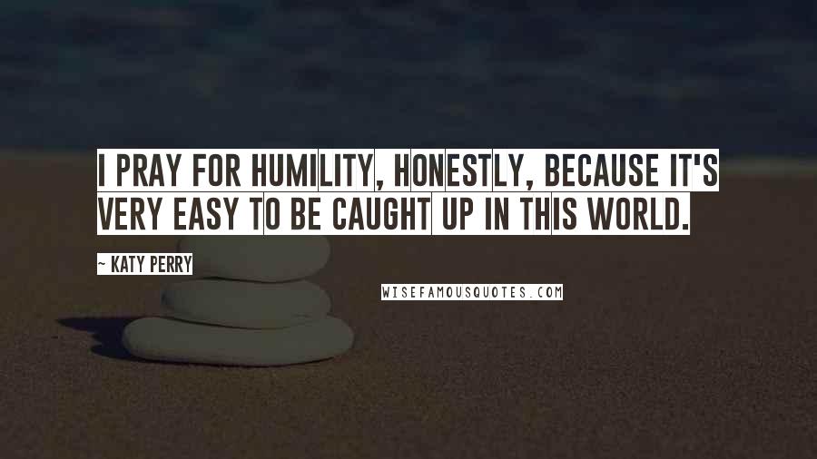 Katy Perry Quotes: I pray for humility, honestly, because it's very easy to be caught up in this world.