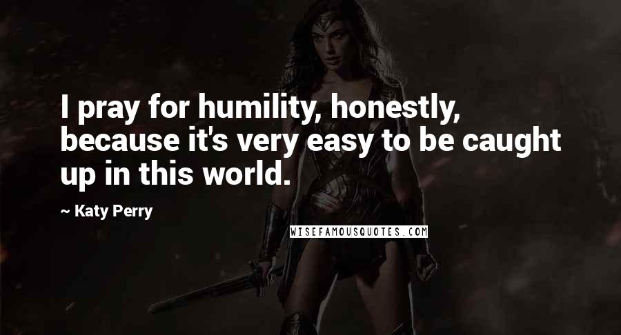 Katy Perry Quotes: I pray for humility, honestly, because it's very easy to be caught up in this world.
